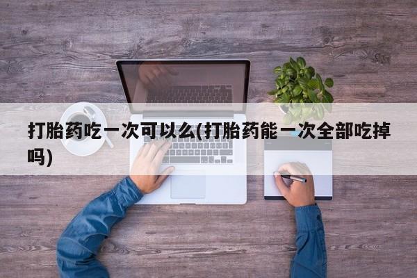 米非米索购买方式打胎药吃一次可以么(打胎药能一次全部吃掉吗)
