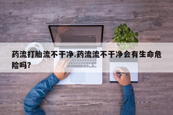 米非米索购买方式药流打胎流不干净.药流流不干净会有生命危险吗？