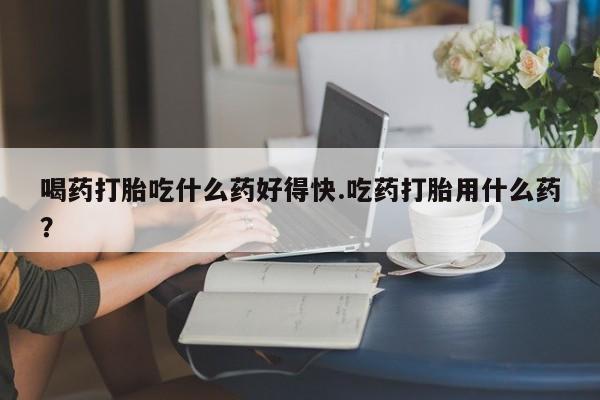 米非米索购买方式喝药打胎吃什么药好得快.吃药打胎用什么药？