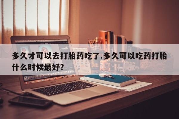 米非米索购买方式多久才可以去打胎药吃了.多久可以吃药打胎什么时候最好？