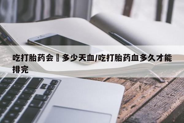 米非米索购买方式吃打胎药会岀多少天血/吃打胎药血多久才能排完