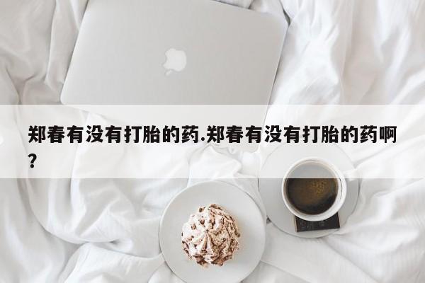 米非米索购买方式郑春有没有打胎的药.郑春有没有打胎的药啊？