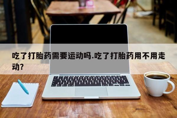 米非米索购买方式吃了打胎药需要运动吗.吃了打胎药用不用走动？